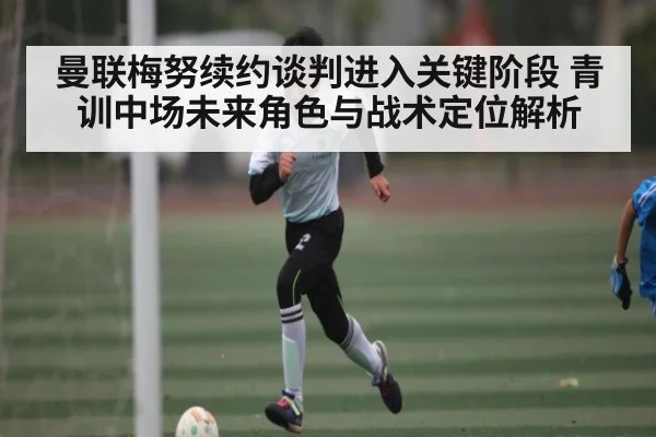 曼联梅努续约谈判进入关键阶段 青训中场未来角色与战术定位解析