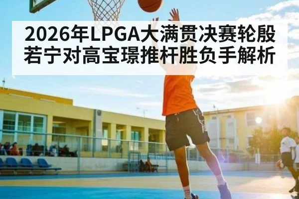 2026年LPGA大满贯决赛轮殷若宁对高宝璟推杆胜负手解析